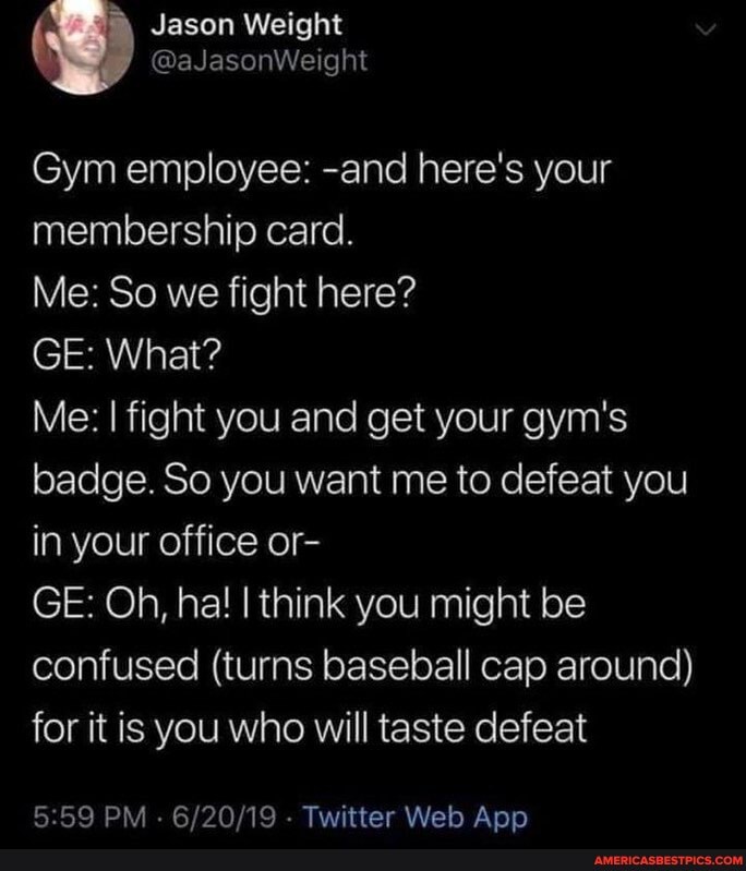 ( Jason Weight
@aJasonWeight
Gym employee: -and here's your membership card.
Me: So we fight here?
GE: What?
Me: I fight you and get your gym's badge. So you want me to defeat you in your office or-
GE: Oh, ha! think you might be confused (turns baseball cap around) for it is you who will taste defeat
PM . - Twitter Web Anpp