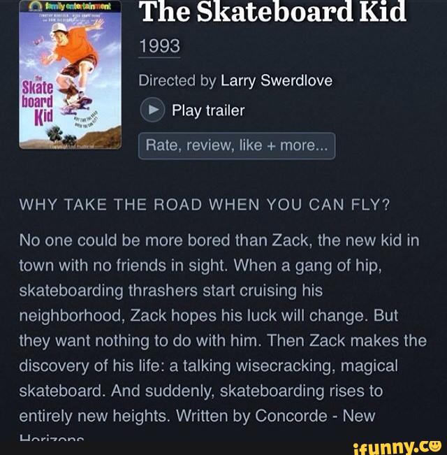 The Skateboard Kid
Directed by Larry Swerdlove
> Play trailer
Rate, review, like + more...
WHY TAKE THE ROAD WHEN YOU CAN FLY?
No one could be more bored than Zack, the new kid in
town with no friends in sight, When a gang of hip,
skateboarding thrashers start cruising his
neighborhood, Zack hopes his luck will change. But
they want nothing to do with him. Then Zack makes the
discovery of his life: a talking wisecracking, magical
skateboard. And suddenly, skateboarding rises to
entirely new heights. Written by Concorde
»
New
LINEN“