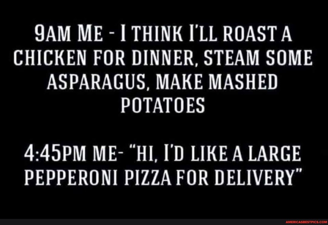 ME - THINK I'LL ROAST A CHICKEN FOR DINNER, STEAM SOME ASPARAGUS, MAKE MASHED POTATOES
ME- "HI, I'D LIKE A LARGE PEPPERONI PIZZA FOR