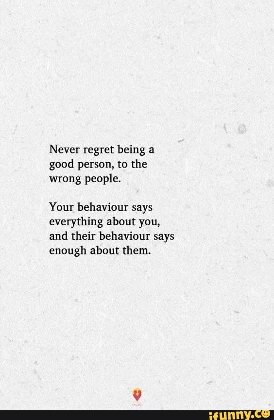 Never regret being a good person, to the wrong people. Your behaviour ...