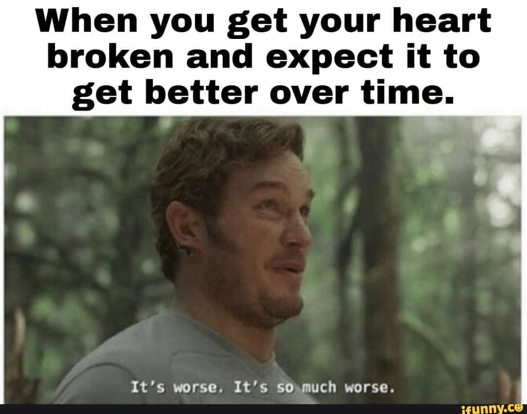 When you get your heart broken and expect it to
get better over time.
It's worse. It's so much worse.