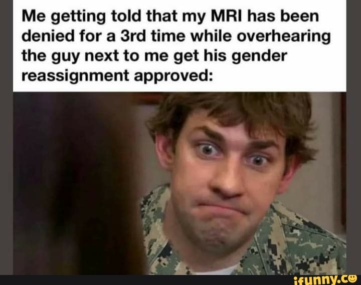 Me getting told that my MRI has been denied for a Srd time while overhearing
the guy next to me get his gender reassignment approved: