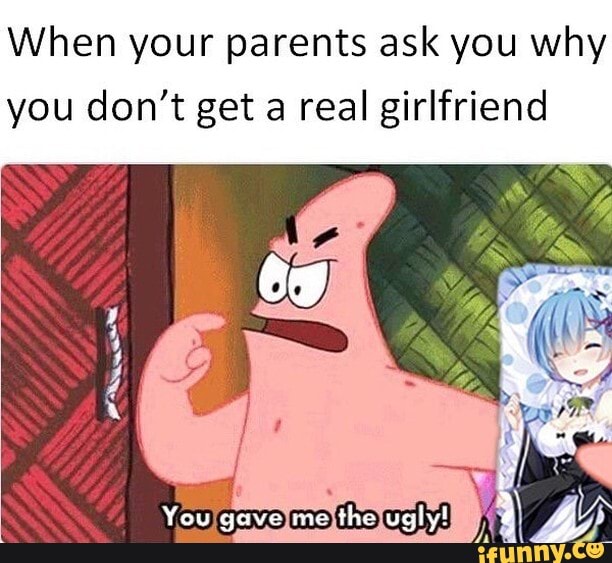 When your parents ask you why
you don't get a real girlfriend