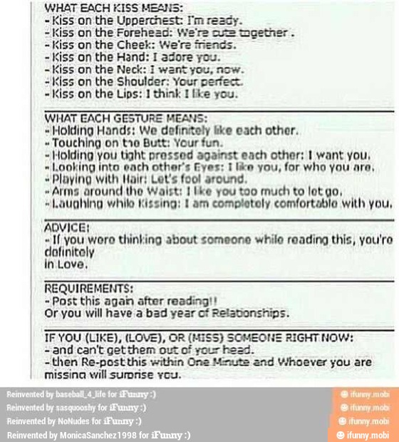 WHAT EACH KISS MEANS:
on the Upperchest: I'm ready.
on the Forehead: We're cu= together.
on the Cheek: We're friends.
on the Hand: 1 adore you.
iss on the Neck: 1 want you, now. = Kiss on the Shoulder: Your perfec
~Kiss on the Lips: J think 1 [ke you.
WHAT EACH GESTURE MEANS:
Holding Hands: We
defintoly like eath other.
Touching on tro Butt: Your fun.
Holding you tight pressed against each other; I want you,
Looking into each other's Eyes: 1 like you, for who you are,
"Playing With Hair: Let's fool around.
"Arms around the Waist: I lke you too much to lot io, Laughing while Kissing: E am completely comfortable with you,
o
aN eu Moro thinking about someone while reading this, you'ro
cart
in Love,
REQUIREMENTS:
Past this again after reading!
Or you will have a bad year of Relationships.
com
SOMEONE RIGHT NO!
and can't get them out of your head.
~then Re-post this within One Minute
"end Whoever you are
missing will surprise you.