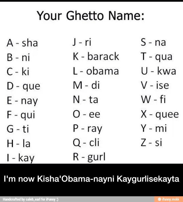 Your Ghetto Name:
A-sha J
barack T
qua
D
ise
E
nay N
ta W
F
qui O
G
ti P
ray Y
mi
cli Z - I'm now Kisha'Obama-nayni Kaygurlisekayta