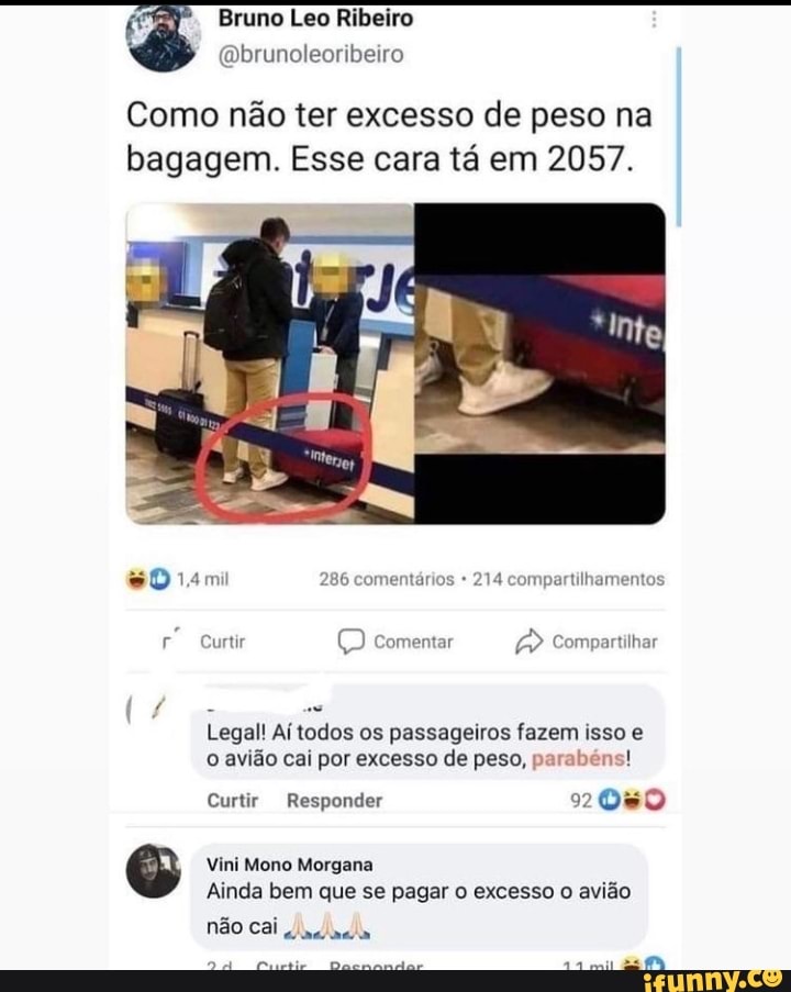 É Bruno Leo Ribeiro
' (Qbrunoleoribeiro
Como não ter excesso de peso na bagagem. Esse cara tá em 2057.
so
14mi 286 comentários 214 compartilhamentos
Curtir comentar Compartilhar
Legal! Aí todos os passageiros fazem isso e o avião cai por excesso de peso, parabéns! as
Curtir Responder
Vini Mono Morgana
Ainda bem que se pagar o excesso o avião não cai
DA
mil