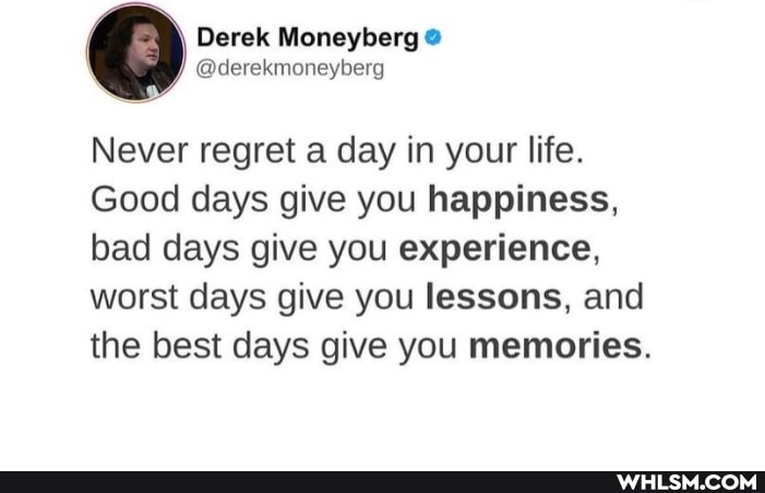 Derek Moneyberg
Never regret a day in your life.
Good days give you happiness, bad days give you experience, worst days give you lessons, and the best days give you memories.