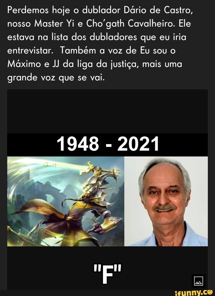 Perdemos hoje o dublador Dário de Castro, nosso Master Yi e Cho'gath Cavalheiro. Ele estava na lista dos dubladores que eu iria entrevistar. Também a voz de Eu sou o
Máximo e JJ da liga da justiça, mais uma grande voz que se vai.
1948 2021