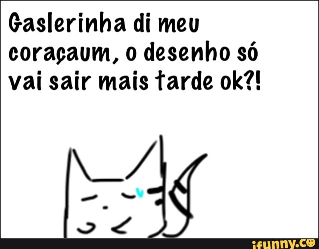 Gaslerinha di meu
coraçaum, o desenho só
vai sair mais tarde ok?!