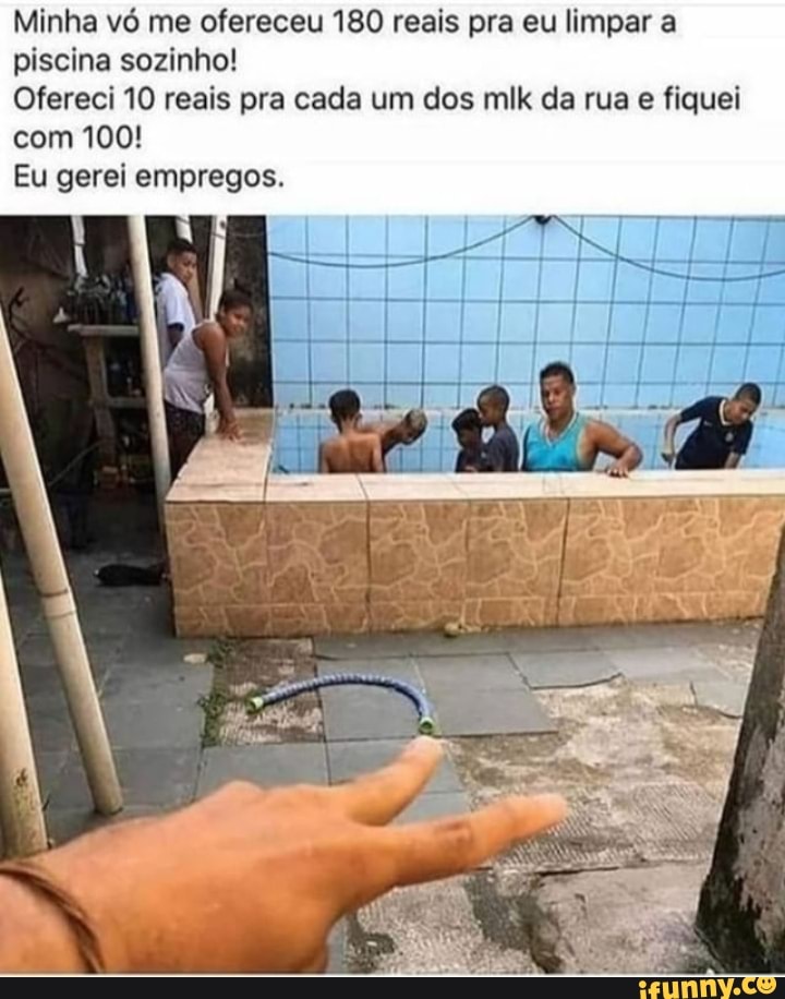 Minha vó me ofereceu 180 reais pra eu limpar a piscina sozinho!
Ofereci 10 reais pra cada um dos mlk da rua e fiquei com 100!
Eu gerei empregos.