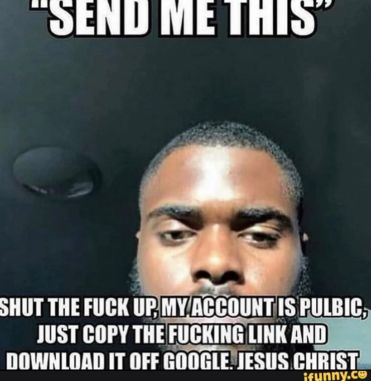 SEND ME Thilo
SHUT THE FUCK UPIMV/ACCOUNT
IS PULBIC,
JUST COPY THE FUCKING LINK mn)
DOWNLOAD IT OFF GOOGLE JESUS CHRISTE