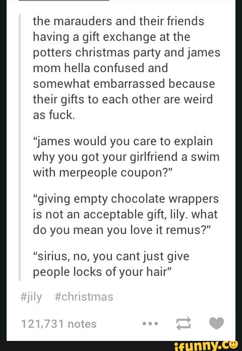 the marauders and heirfriends
having a gift exchange at the
potters christmas party and james
mom heIIa confused
somewhat embarras
and
sed because
their gifts to each cher are weird
as fuck.
“james would you ca
why you got your gir
re to explain
friend a swim
with merpeople coupon?”
“giving empty choco
is not an acceptable
do you mean you Iov
“Sirius, no, you cantj
ate wrappers
gift, lily. what
e it remus?"
ust give
people locks ofyour wair”