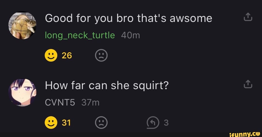 Good for you bro that's awsome
long_neck_turtle
How far can she squirt?
CVNT5
31