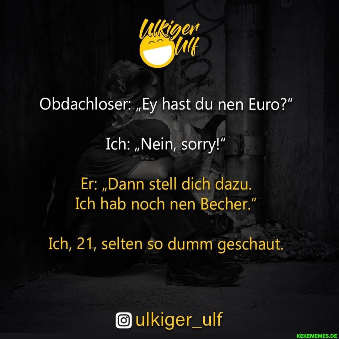 Obdachloser: "Ey hast du nen Euro?"
Ich: "Nein, sorry!"
Er: "Dann stell dich dazu.
Ich hab noch nen Becher."
Ich, 21, selten so dumm geschaut.
ulkiger_ulf