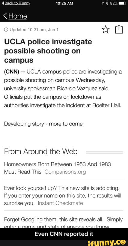 UCLA police investigate
possible shooting on
campus
(CNN) --
UCLA campus police are mvesngaung a
possible shooting on campus Wednesday,
umversny spokesman chardo Vazquez sawd.
Officvals pm lhe campus on \ockdown as
authormes mvesngate lhe modem al Boeflev Hau.
Developmg stow ,
more to come
From Around the Web
Homeowners Born Between 1953 And 1983
Must Read Thws í; ;
Ever look yourseH up? Thxs new sue as addxcung
If you enter your name on (ms sue, the results Wm
Even CNN reported t - Even CNN reported it