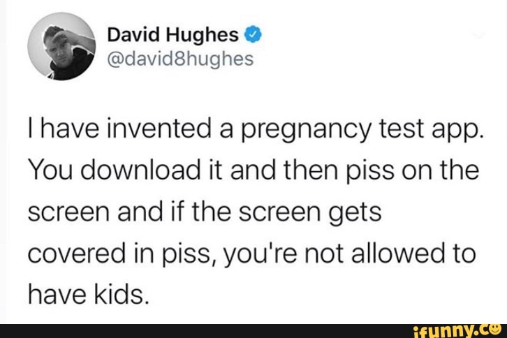 5 David Hughes Y
I have invented a pregnancy test app.
You download it and then piss on the
screen and if the screen gets
covered in piss, you're not allowed to
have kids.