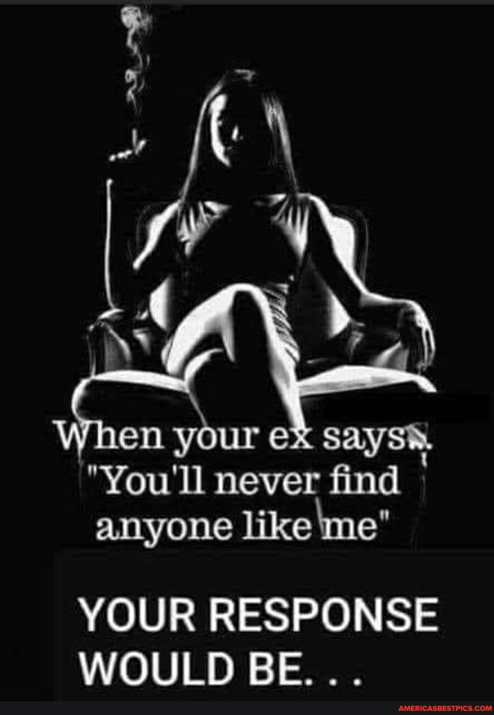 md en your eX says
"You'll never find
anyone like me"
YOUR RESPONSE WOULD BE...