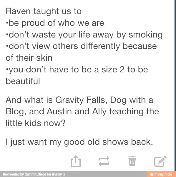 Raven taught us to
"be proud of who we are
"don't waste your life away by smoking
"don't view others differently because
of their skin
"you don't have to be a size 2 to be
beautiful
And what is Gravity Falls, Dog with a
Blog, and Austin and Ally teaching the
little kids now?
I just want my good old shows back.