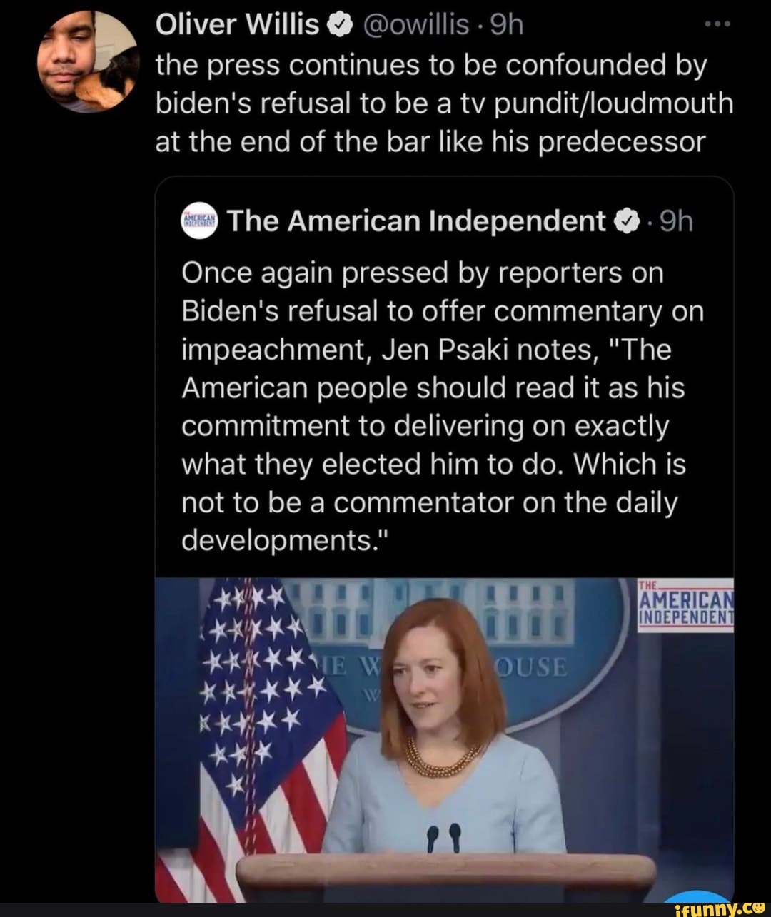Oliver Willis @ @owillis the press continues to be confounded by
biden's refusal to be a tv at the end of the bar like his predecessor
@ The American Independent @ -
Once again pressed by reporters on
Biden's refusal to offer commentary on impeachment, Jen Psaki notes, "The
American people should read it as his commitment to delivering on exactly what they elected him to do. Which is not to be a commentator on the daily developments."
OUSE