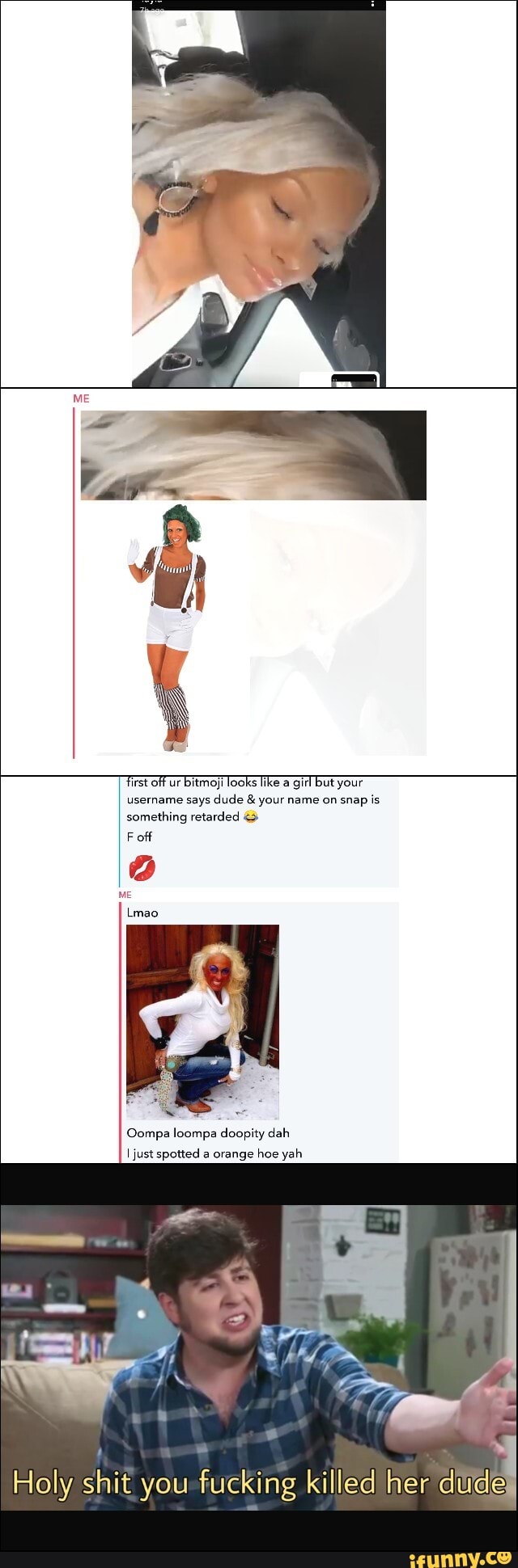 Tirst off ur bitmoji looks like a girl but your username says dude & your name on snap is something retarded
F off
ME
Lmao
Compa loompa doopity dah
just spotted a orange hoe yah
Holy shit you -fucking killed her du