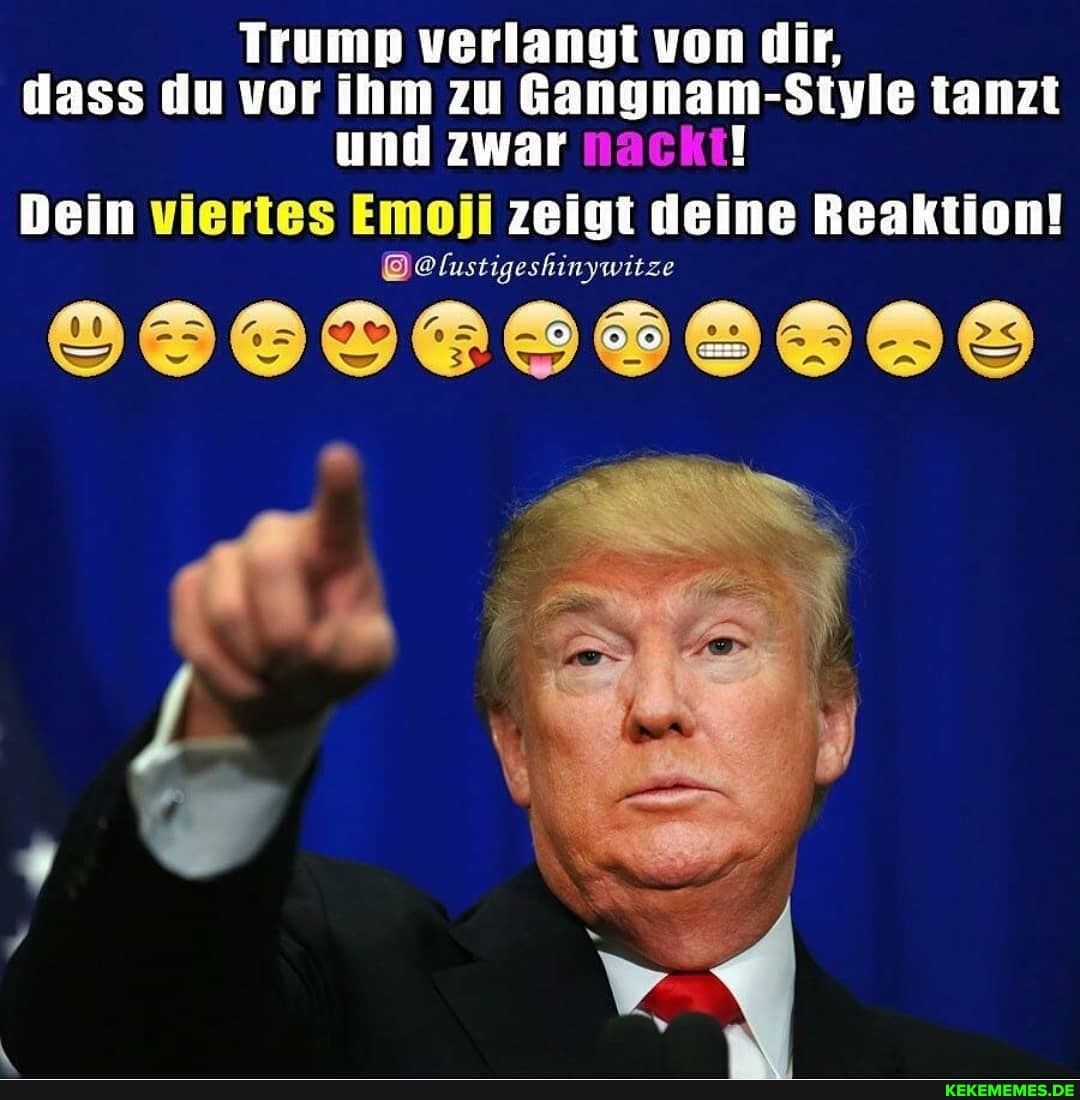 Trump verlangt von dir, dass du vor ihm zu Gangnam-Style tanzt und zwar nackt!
Dein viertes Emoji zeigt deine Reaktion!
@@lustigeshinywitze