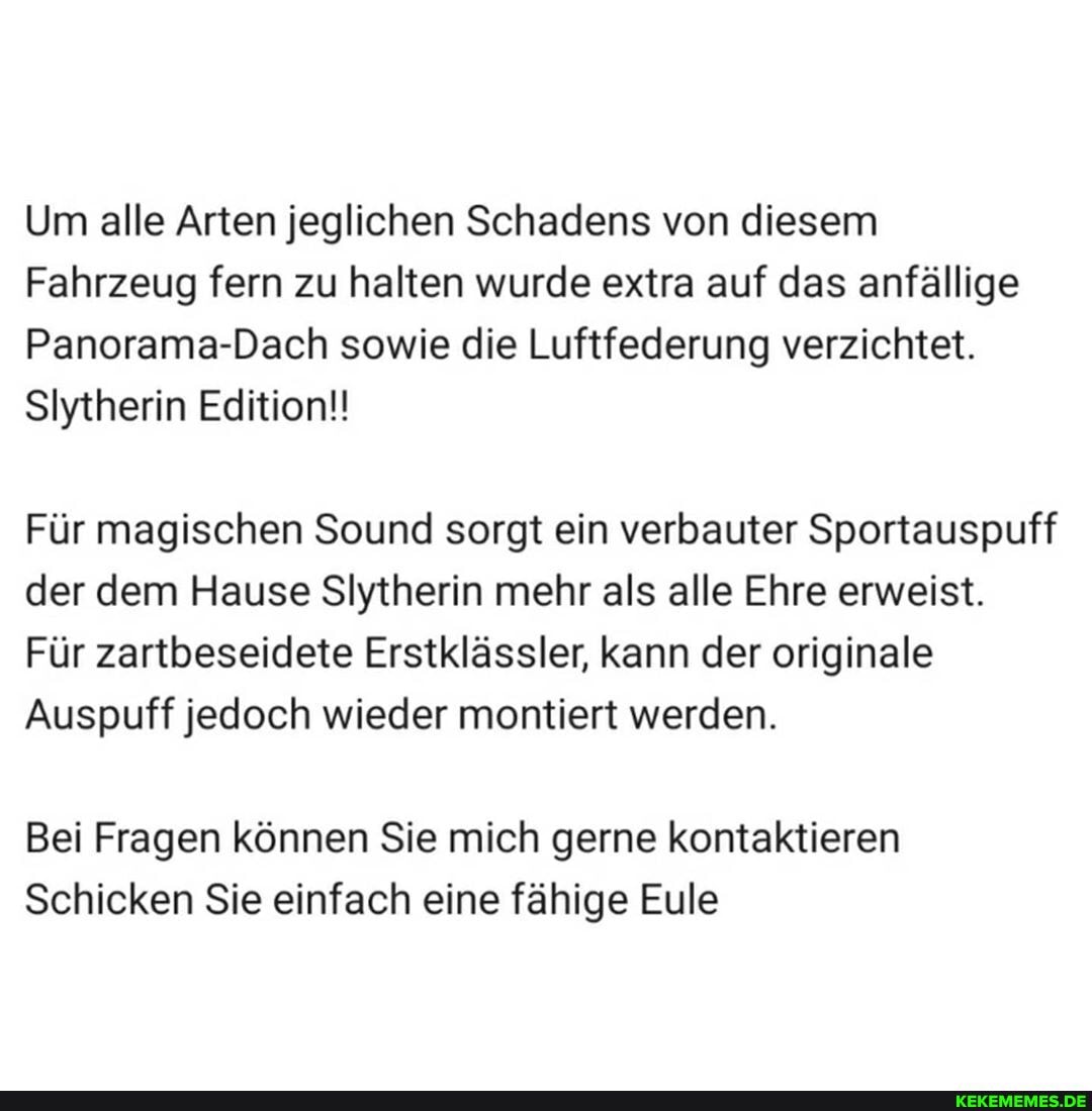 Um alle Arten jeglichen Schadens von diesem
Fahrzeug fern zu halten wurde extra auf das anfällige
Panorama-Dach sowie die Luftfederung verzichtet.
SIytherin Edition!!
Für magischen Sound sorgt ein verbauter Sportauspuff der dem Hause SlIytherin mehr als alle Ehre erweist.
Für zartbeseidete Erstklässler, kann der originale
Auspuff jedoch wieder montiert werden.
Bei Fragen können Sie mich gerne kontaktieren
Schicken Sie einfach eine fähige Eule