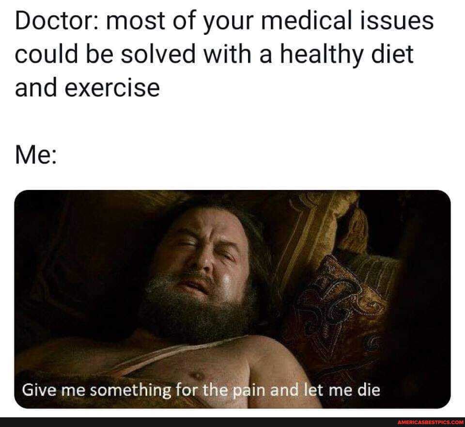 Doctor: most of your medical issues could be solved with a healthy diet and exercise
Me:
Give me something for the pain and let me die