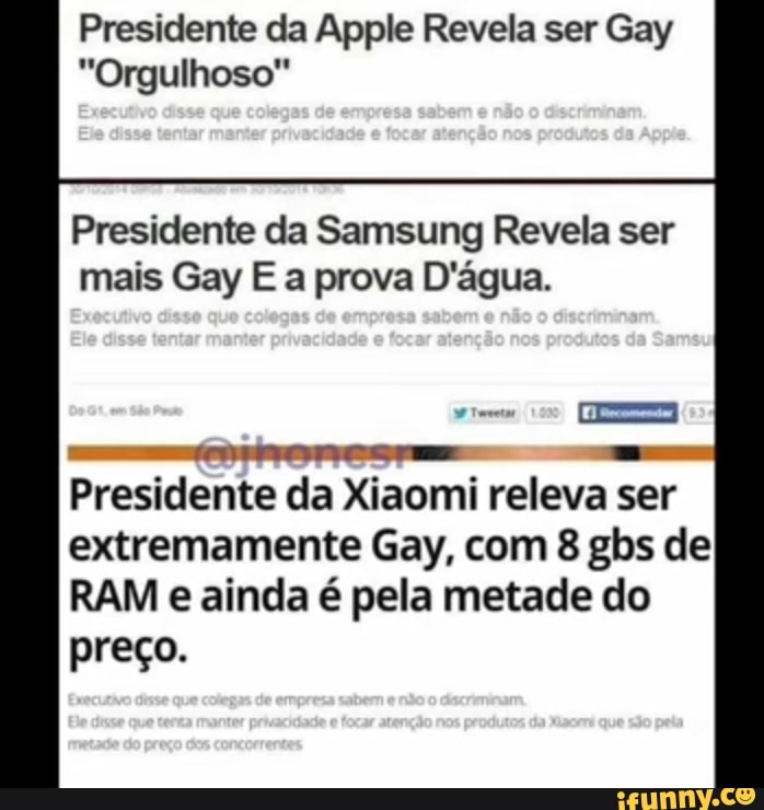 Presidente da Apple Revela ser Gay
"Orgulhoso"
Presidente da Samsung Revela ser
mais Gay E a prova D'água.
Presidente da Xiaomi releva ser
extremamente Gay, com 8 gbs de
RAM e ainda é pela metade do
preço.