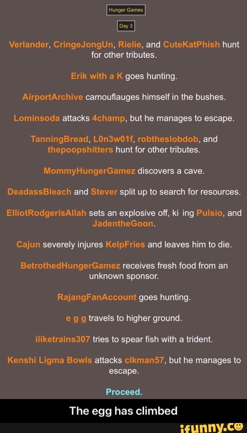Hunger Games
Day 3
Verlander, CringeJongUn, Rielie, and CuteKatPhish hunt for other tributes.
Erik with K goes hunting.
hive camouflauges himself in the bushes.
as da attacks 4champ, but he manages to escape.
Tann ne b,
the tier hunl tor tributes
MommyHungerGamez discovers a cave.
ada ch and Stever split up to search for resources.
Ell otRedg Allah sets an explosive off, ki ing Pulsio, and
JadentheGoon.
Cajun severely injures KelpFries and leaves him to die.
BetrothedHungerGamez receives fresh food from an unknown sponsor.
uni goes hunting.
eg g travels to higher ground.
iliketrains307 tries to spear fish with a trident.
Kenshi Ligma Bowls attacks manS?, but he manages to escape.
Proceed.
The egg has climbed - The egg has climbed