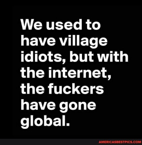 We used to have village idiots, but with the internet, the fuckers have gone global.