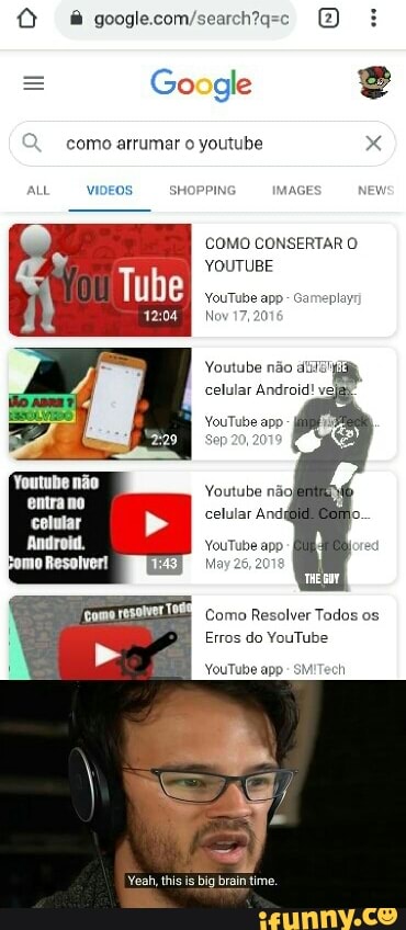 = Google
como arrumar o youtube x
ALL VIDEO- SHOPPING. AAGE New
COMO CONSERTAR YOUTUBE
YouTube app - Gameplay'
Nov 17,
Youtube ndo
celular Android!
YouTube app
Sep 20, 20
Youtube ndoI celular And jo.
Android. YouTube app ed
May
Como Resolver Tados os
Erros do YouTube
YouTube app- SM'Tech
Yeah, this is big brain time.