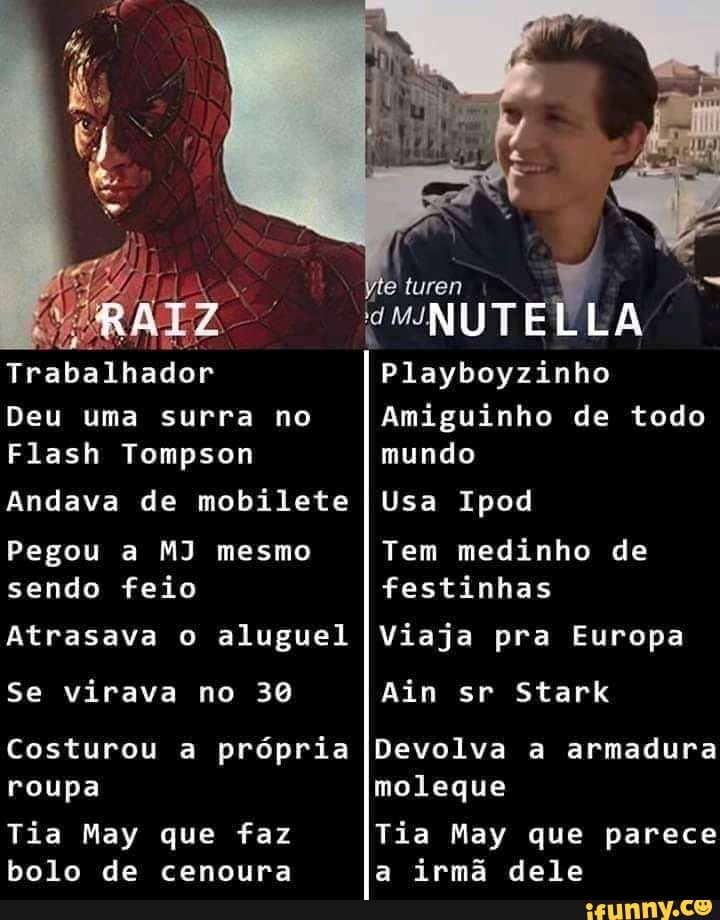 Trabalhador
Deu uma surra no
Flash Tompson
Andava de mobilete
Pegou a MJ mesmo sendo feio
Atrasava o aluguel
Se virava no 30
Costurou a própria roupa
Tia May que faz bolo de cenoura
luren
"NUTELLA
Playboyzinho
Amiguinho de todo mundo
Usa Ipod
Tem medinho de festinhas
Viaja pra Europa
Ain sr Stark
Devolva a armadura moleque
Tia May que parece a irmã dele
