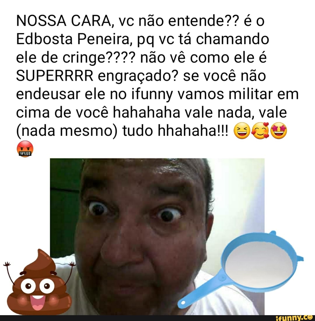 NOSSA CARA, vc não entende?? é
Edbosta Peneira, pq vc tá chamando
ele de cringe???? não vê como ele é
SUPERRRR engraçado? se você não endeusar ele no ifunny vamos militar em cima de você hahahaha vale nada, vale
(nada mesmo) tudo hhahaha!!!