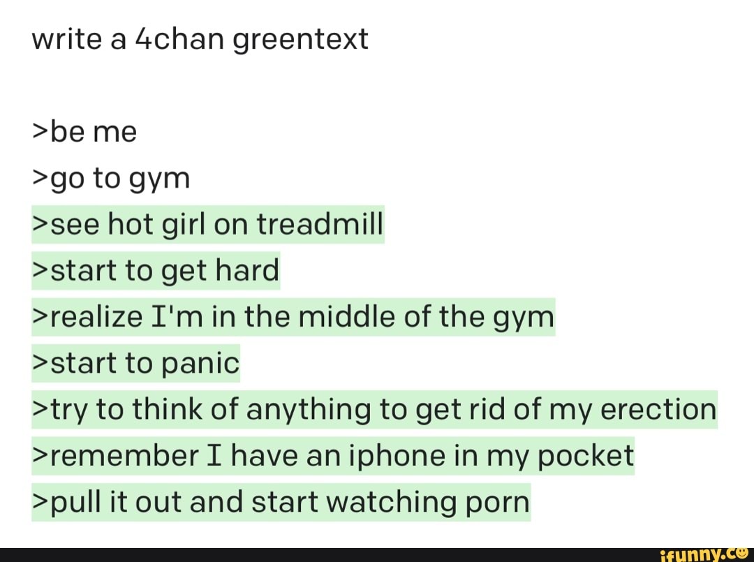 Write a 4chan greentext >be me >go to gym >see hot girl on treadmill >start  to
