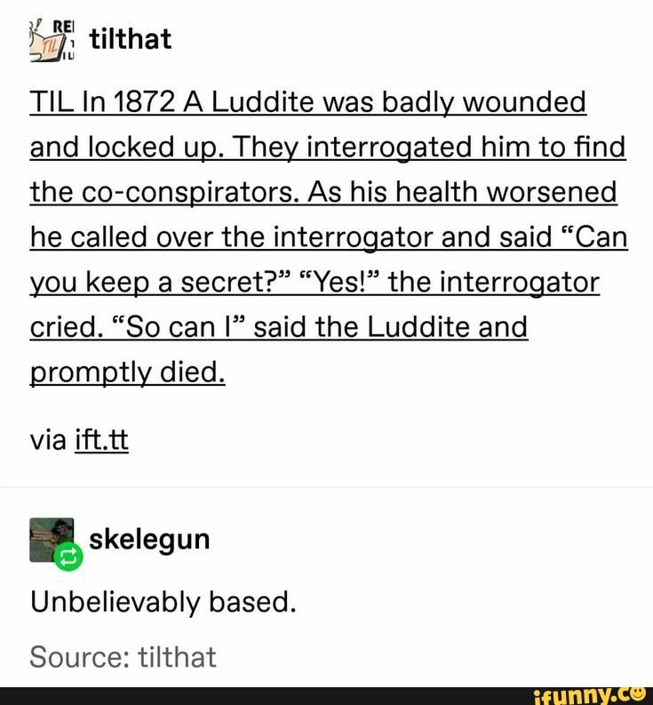 TIL In 1872 A Luddite was badly wounded
and locked up. They interrogated him to find
the co-conspirators. As his health worsened
he called over the interrogator and said "Can
you keep a secrete" "Yes!" the interrogator
cried. "So can I" said the Luddite and
promptly died.
Unbelievably based.
Source: tilthat