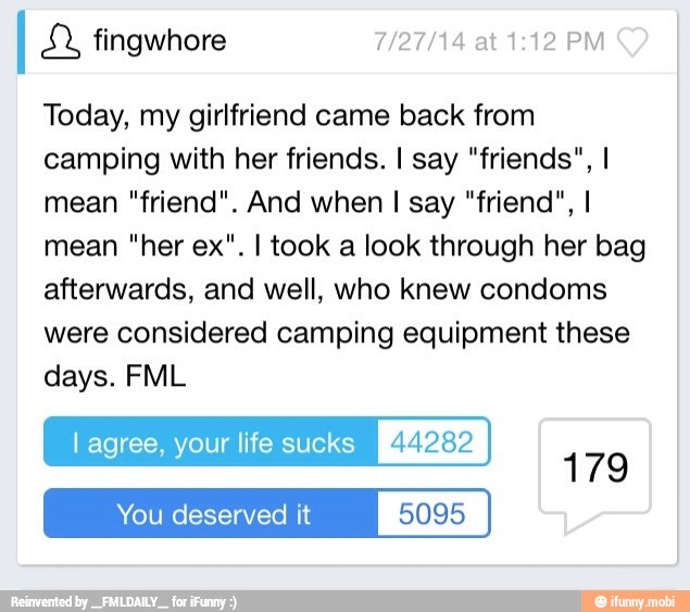 Today, my girlfriend came back from
camping with her friends. I say "friends", I
mean "friend". And when I say "friend", I
mean "her ex". I took a look through her bag
afterwards, and well, who knew condoms
were considered camping equipment these
days. FML
l agree, your life sucks PUMAS
You deserved it 5095