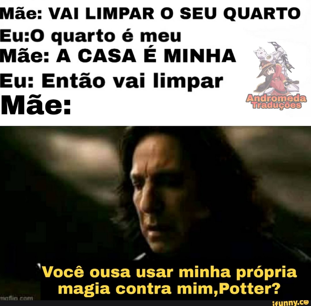 ãe: VAI LIMPAR O SEU QUARTO
quarto é meu ãe: A CASA E MINHA
u: Então vai limpar
Mãe:
"Você ousa usar minha própria magia contra mim,Potter?