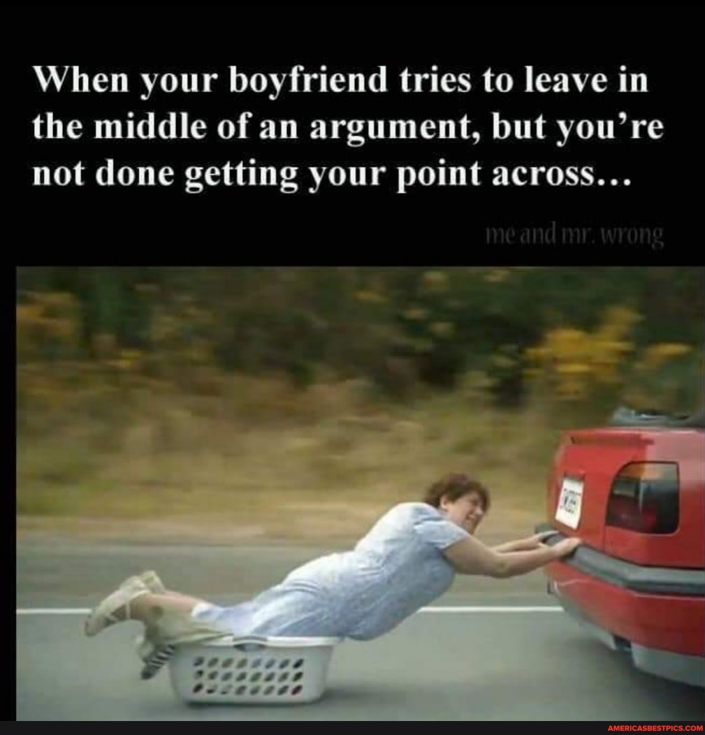 When your boyfriend tries to leave in the middle of an argument, but you're not done getting your point across...
