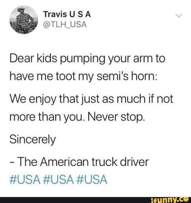 Dear kids pumping your arm to
have me toot my semi's horn:
We enjoy that just as much if not
more than you. Never stop.
Sincerely
The American truck driver
HUSA HUSA HUSA