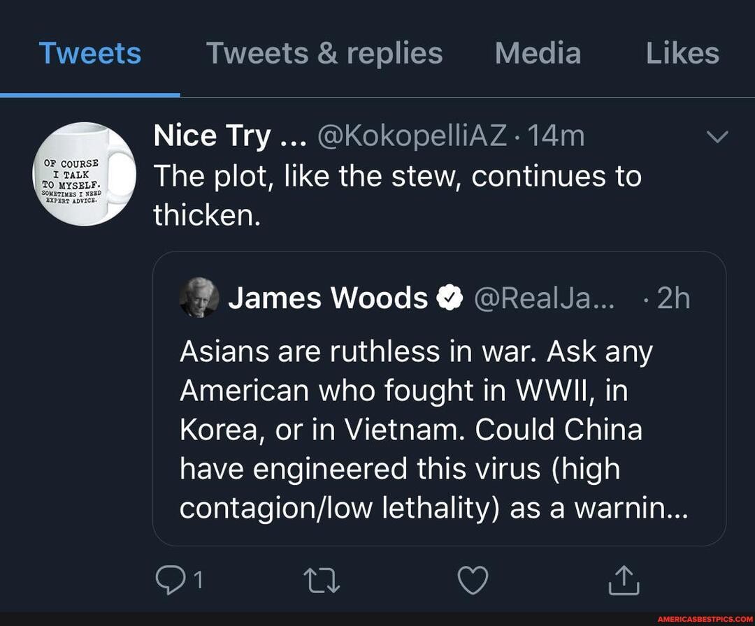Tweets Tweets &replies Media Likes
Nice Try
@KokopelliAZ The plot, like the stew, continues to
thicken.
AA
Asians are ruthless in war. Ask any
American who fought in WWII, in
Korea, or in Vietnam. Could China
have engineered this virus (high
contagion/low lethality) as a warnin...