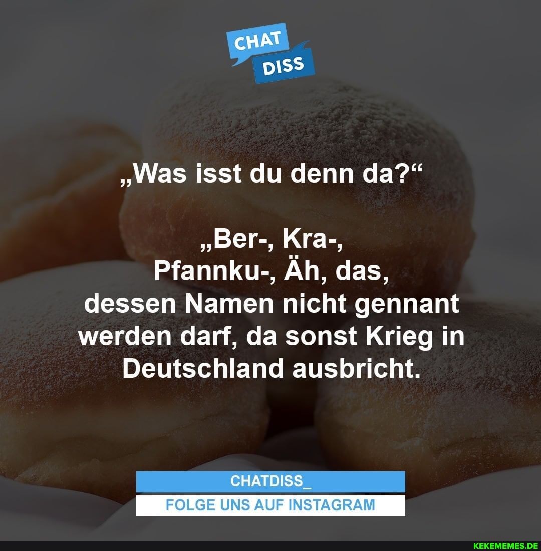 "Was isst du denn da?"
"Ber-, Kra-,
Pfannku-, Äh, das, dessen Namen nicht gennant werden darf, da sonst Krieg in
Deutschland ausbricht.
CHATDISS
FOLGE UNS AUF INSTAGRAM
