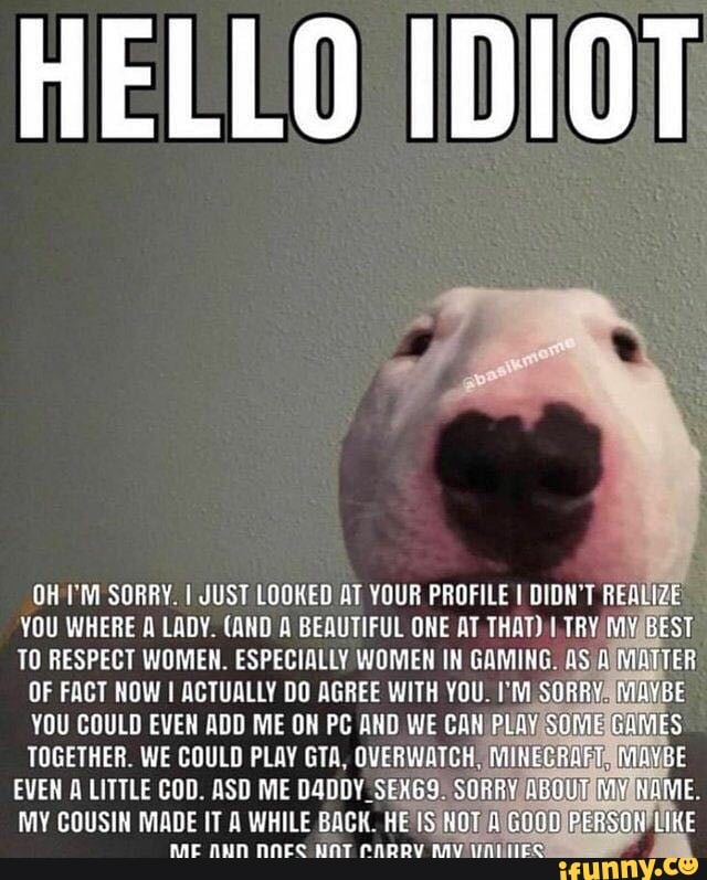 HELLO IDIOT
OH TM SORRY. I JUST LOOKED AT YOUR PROFILE I DIDN'T REALIZE
YOU WHERE A LADY. (AND A BEAUTIFUL ONE AT THAT) I TRY MNABEST
TOGETHER. WE COULD PLAY GTA, OVERWATCH
EVEN A LITTLE COD. ASD ME D4DDY SEXG9: SO)
MY COUSIN MADE IT A WHILE BACK. HE IS/NOT (6000 PERSON
IKE
RAT NAcc CADRW Ante
A