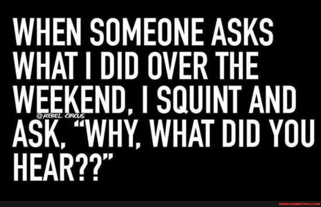 WHEN SOMEONE ASKS WHAT I DID OVER THE WEEKEND, I SQUINT AND ASK, "WHY, WHAT DID YOU HEAR??"