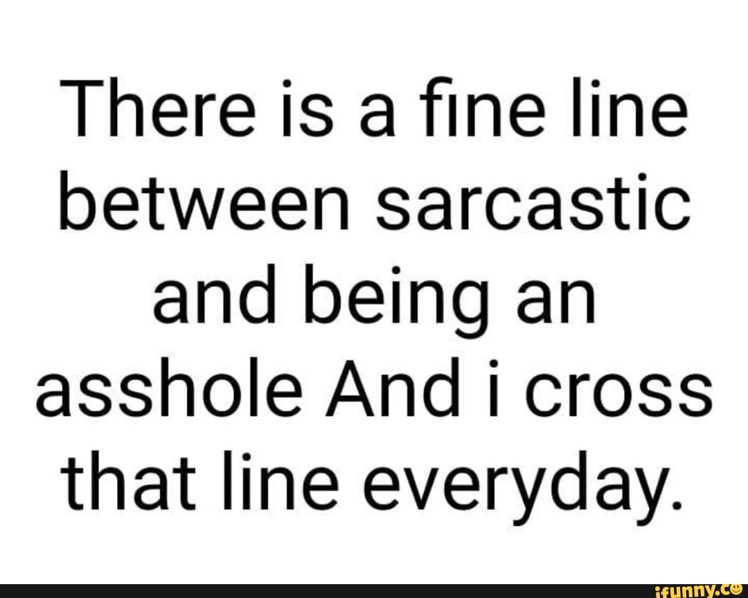 There is a fine line
between sarcastic
and being an
asshole And i cross
that line everyday.