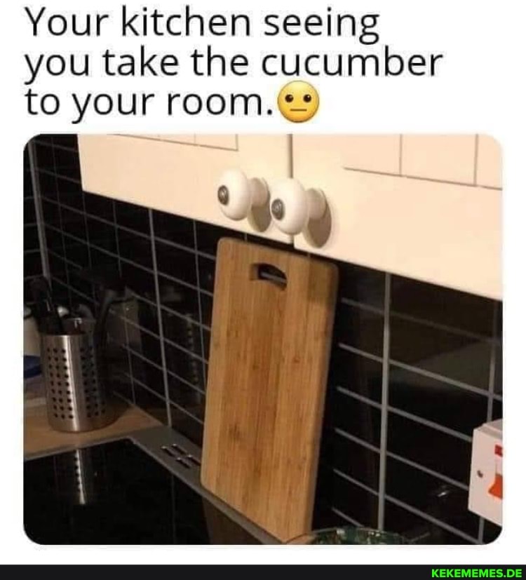 Your kitchen seeing you take the cucumber to your room.