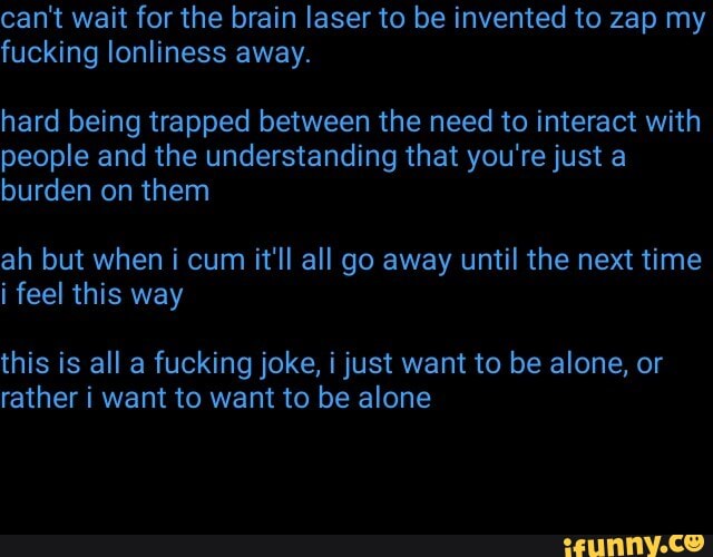 can't wait for the brain laser to be invented to zap my fucking lonliness away.
hard being trapped between the need to interact with people and the understanding that you're just a burden on them
ah but when i cum it'll all go away until the next time i feel this way
this is all a fucking joke, i just want to be alone, or rather i want to want to be alone