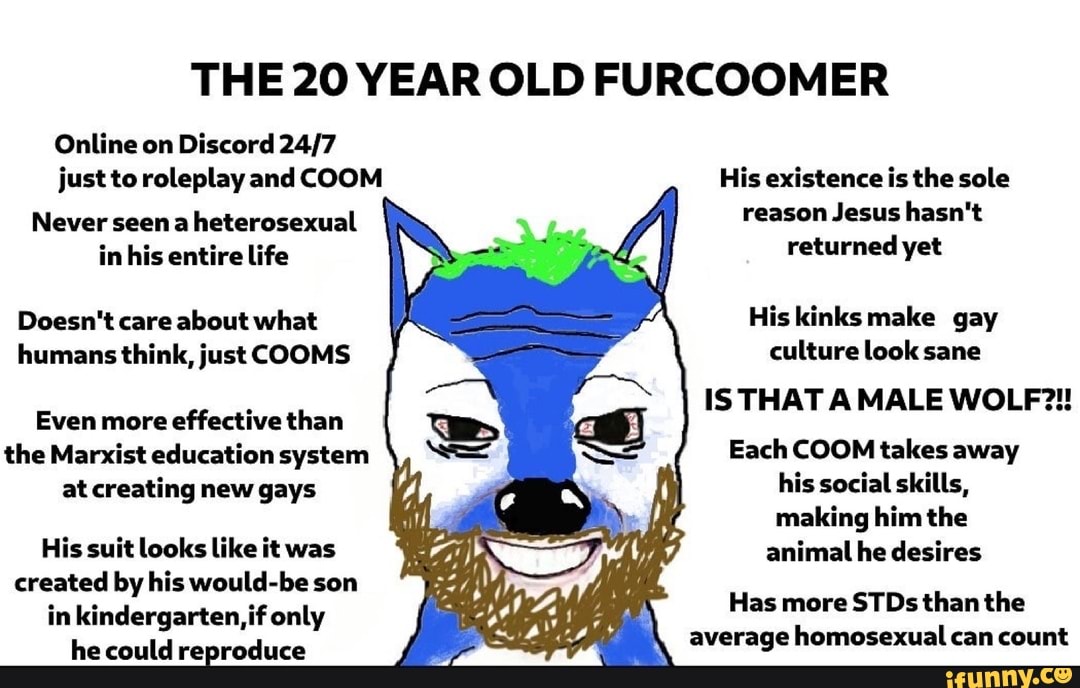 THE 20 YEAR OLD FURCOOMER
just roleplay
reason Jesus hasn't
returned
Never seen a heterosexual
the Marxist education system Each COOM takes away
at creating new gays
his social skills,
making him the