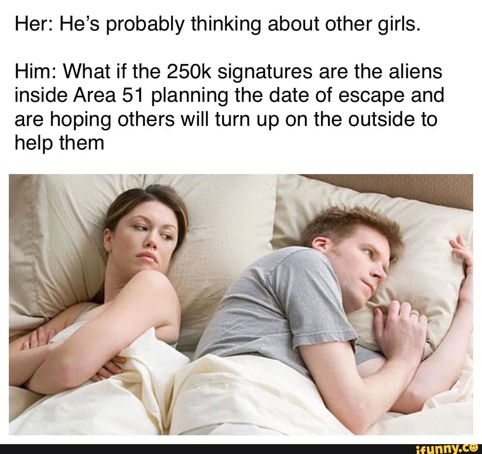 Her: He’s probably thinking about other girls.
Him: What if the 250k signatures are the aliens
inside Area 51 planning the date of escape and
are hoping others will turn up on the outside to
help them