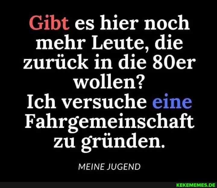 Gibt es hier noch mehr Leute, die zurück in die 80er wollen?
Ich versuche eine
Fahrgemeinschaft zu gründen.
MEINE JUGEND