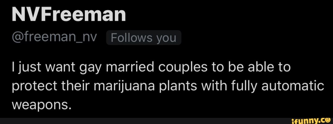 @freeman_nv Follows you
I just want gay married couples to be able to
protect their marijuana plants with fully automatic
weapons.